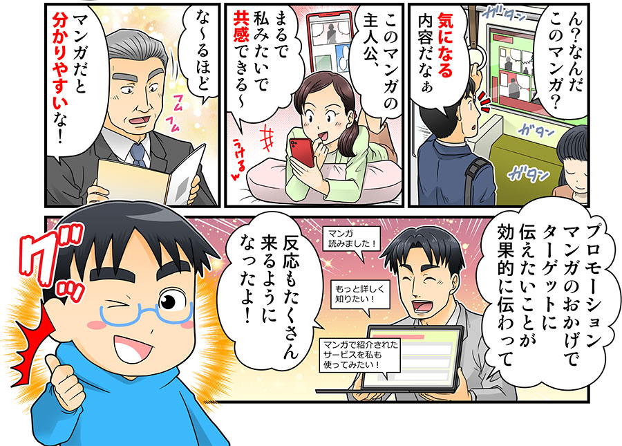 ん?なんだこのマンガ?
気になる内容だなぁ
この漫画の主人公、
まるで私みたいで共感できる~
な~るほど
漫画だと分かりやすいな!
プロモーションマンガのおかげでターゲットに伝えたいことが効果的に伝わって
反応もたくさん来るようになったよ!