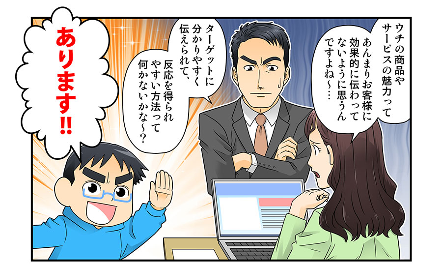 ウチの商品やサービスの魅力って
あんまりお客様に効果的に伝わってないようにおもうんですよね～…

ターゲットに分かりやすく伝えられて、反応を得られやすい方法って何かないかな～？

あります!!