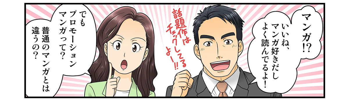 マンガ!?
いいね、マンガ好きだしよく読んでるよ！

話題作はチェックしてるよー!!

でも
プロモーションマンガって？
普通のマンガとは違うの？