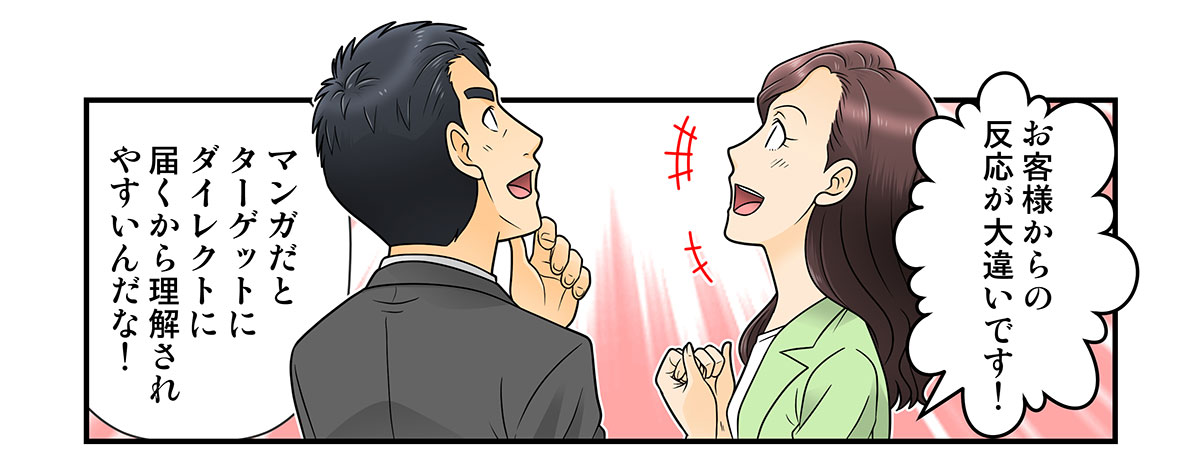 お客様からの反応が大違いです！

マンガだとターゲットにダイレクトに届くから理解されやすいんだな！